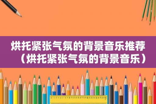 烘托紧张气氛的背景音乐推荐（烘托紧张气氛的背景音乐）