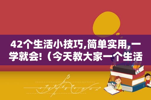 42个生活小技巧,简单实用,一学就会!（今天教大家一个生活小技巧）