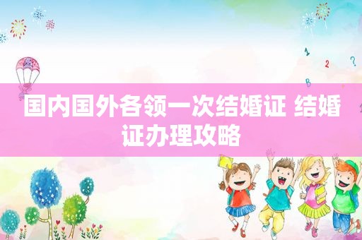 国内国外各领一次结婚证 结婚证办理攻略