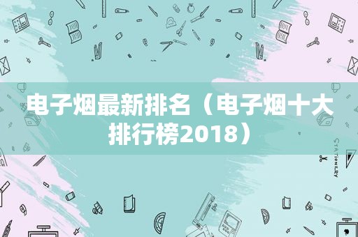 电子烟最新排名（电子烟十大排行榜2018）