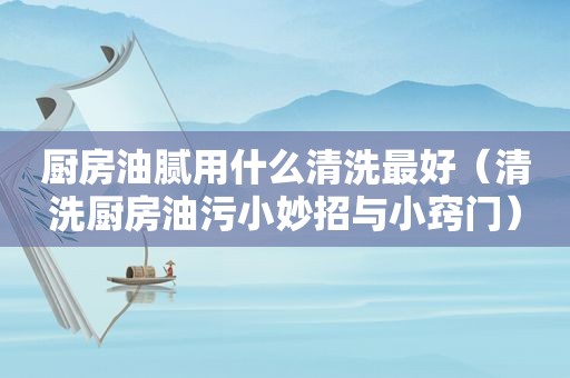 厨房油腻用什么清洗最好（清洗厨房油污小妙招与小窍门）
