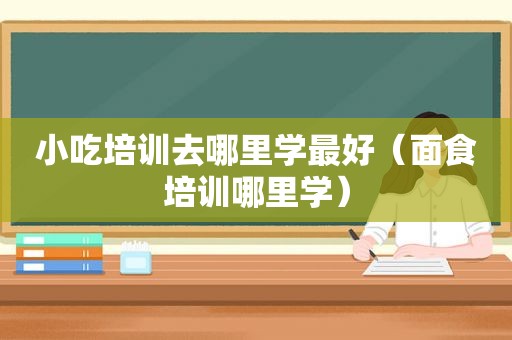 小吃培训去哪里学最好（面食培训哪里学）