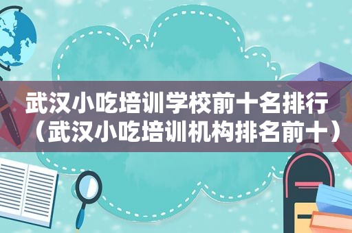 武汉小吃培训学校前十名排行（武汉小吃培训机构排名前十）