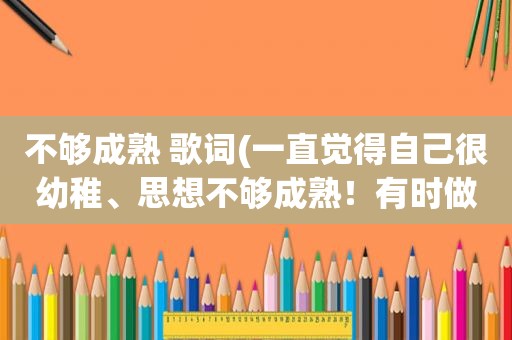 不够成熟 歌词(一直觉得自己很幼稚、思想不够成熟！有时做事啊容易冲动。想找人给我一些建议)