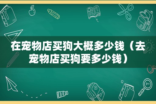 在宠物店买狗大概多少钱（去宠物店买狗要多少钱）