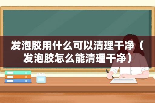 发泡胶用什么可以清理干净（发泡胶怎么能清理干净）