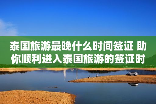 泰国旅游最晚什么时间签证 助你顺利进入泰国旅游的签证时间
