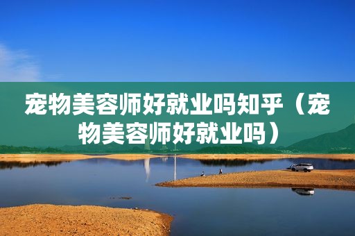 宠物美容师好就业吗知乎（宠物美容师好就业吗）