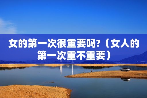 女的第一次很重要吗?（女人的第一次重不重要）
