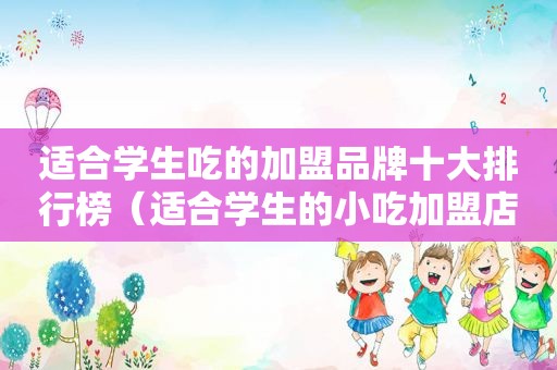 适合学生吃的加盟品牌十大排行榜（适合学生的小吃加盟店）