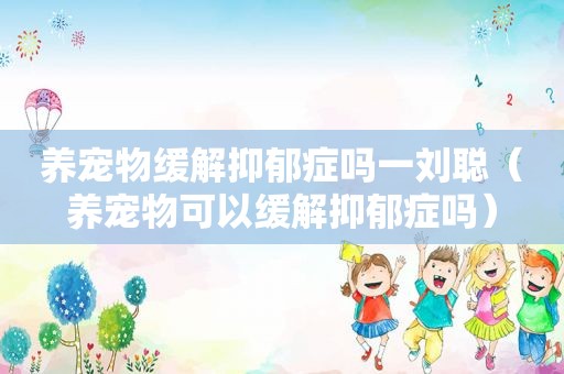 养宠物缓解抑郁症吗一刘聪（养宠物可以缓解抑郁症吗）
