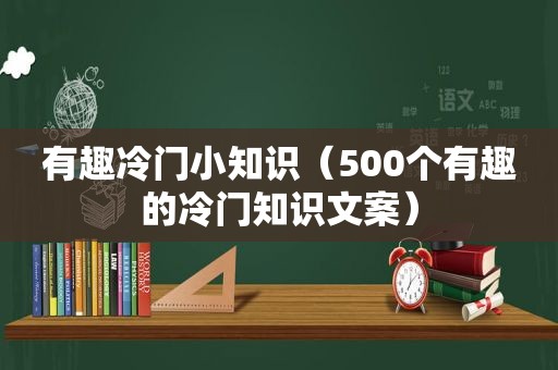 有趣冷门小知识（500个有趣的冷门知识文案）