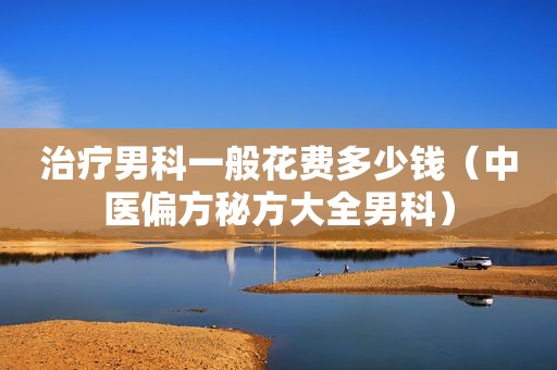 治疗男科一般花费多少钱（中医偏方秘方大全男科）