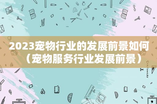 2023宠物行业的发展前景如何（宠物服务行业发展前景）