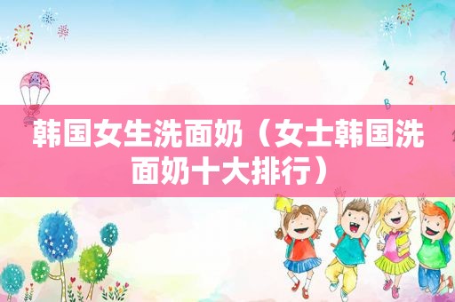 韩国女生洗面奶（女士韩国洗面奶十大排行）