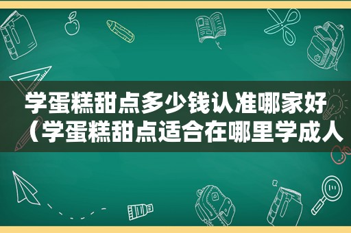 学蛋糕甜点多少钱认准哪家好（学蛋糕甜点适合在哪里学成人）