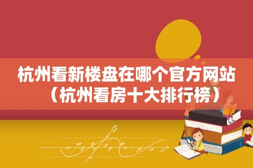 杭州看新楼盘在哪个官方网站（杭州看房十大排行榜）