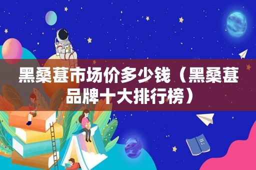 黑桑葚市场价多少钱（黑桑葚品牌十大排行榜）