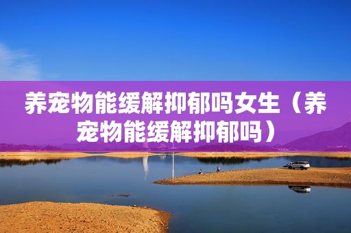 养宠物能缓解抑郁吗女生（养宠物能缓解抑郁吗）
