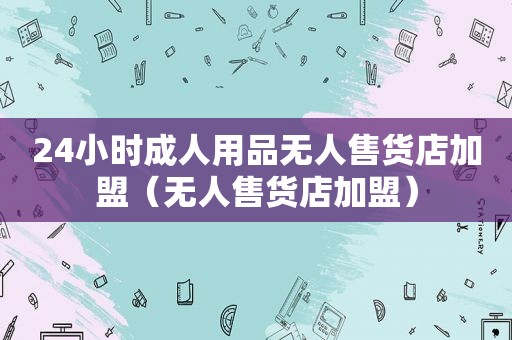 24小时成人用品无人售货店加盟（无人售货店加盟）