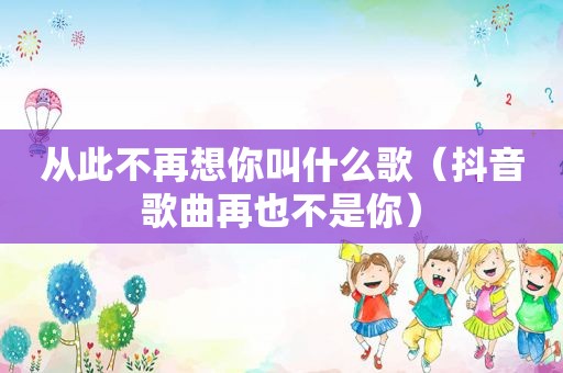 从此不再想你叫什么歌（抖音歌曲再也不是你）
