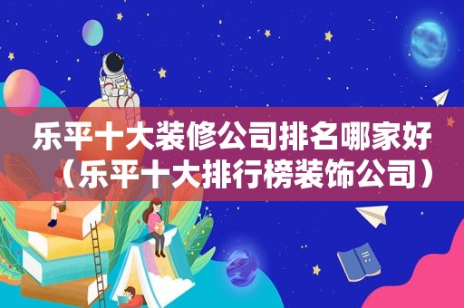 乐平十大装修公司排名哪家好（乐平十大排行榜装饰公司）