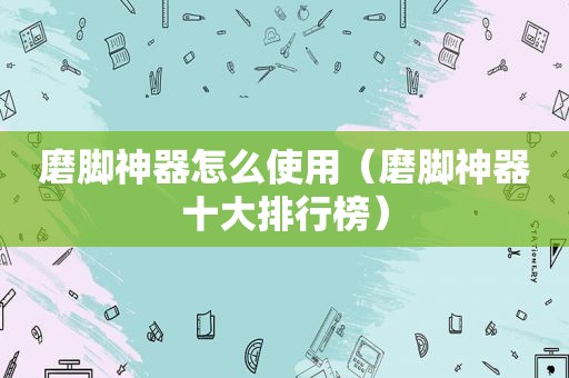 磨脚神器怎么使用（磨脚神器十大排行榜）