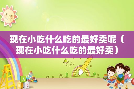 现在小吃什么吃的最好卖呢（现在小吃什么吃的最好卖）