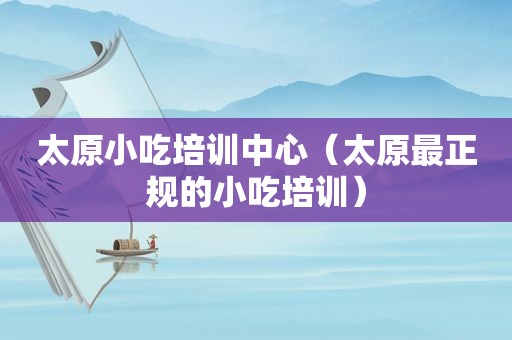 太原小吃培训中心（太原最正规的小吃培训）