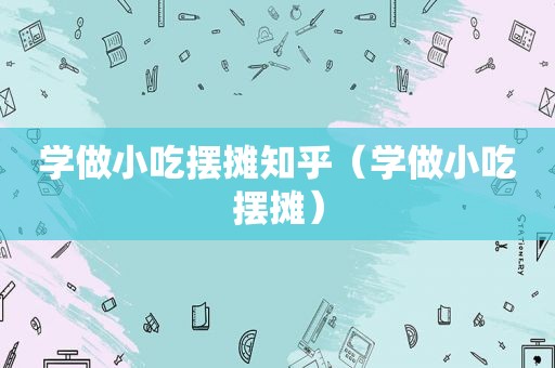 学做小吃摆摊知乎（学做小吃摆摊）