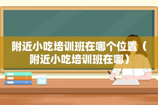 附近小吃培训班在哪个位置（附近小吃培训班在哪）