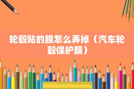 轮毂贴的膜怎么弄掉（汽车轮毂保护膜）