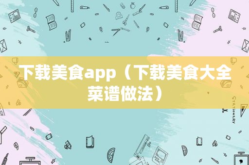 下载美食app（下载美食大全菜谱做法）