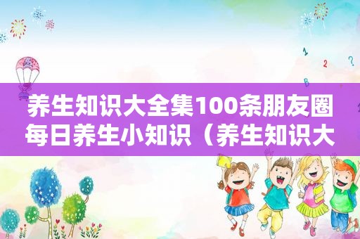 养生知识大全集100条朋友圈每日养生小知识（养生知识大全集）