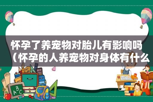 怀孕了养宠物对胎儿有影响吗（怀孕的人养宠物对身体有什么问题）