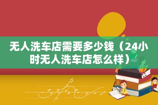 无人洗车店需要多少钱（24小时无人洗车店怎么样）