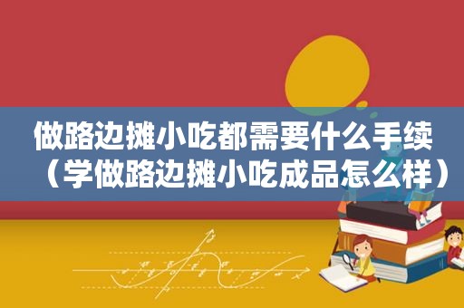 做路边摊小吃都需要什么手续（学做路边摊小吃成品怎么样）