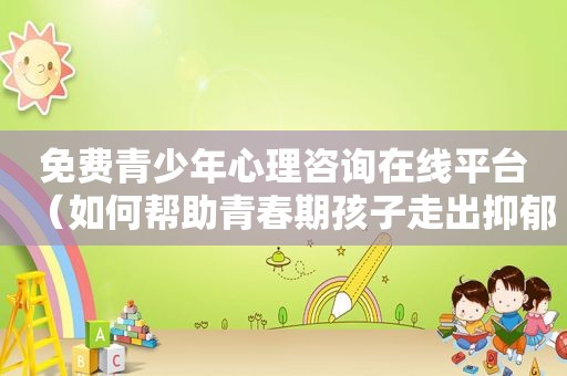 免费青少年心理咨询在线平台（如何帮助青春期孩子走出抑郁）