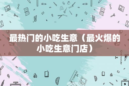 最热门的小吃生意（最火爆的小吃生意门店）