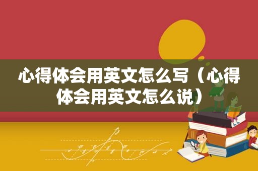 心得体会用英文怎么写（心得体会用英文怎么说）