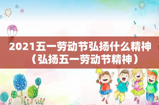 2021五一劳动节弘扬什么精神（弘扬五一劳动节精神）