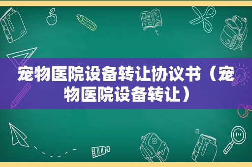 宠物医院设备转让协议书（宠物医院设备转让）