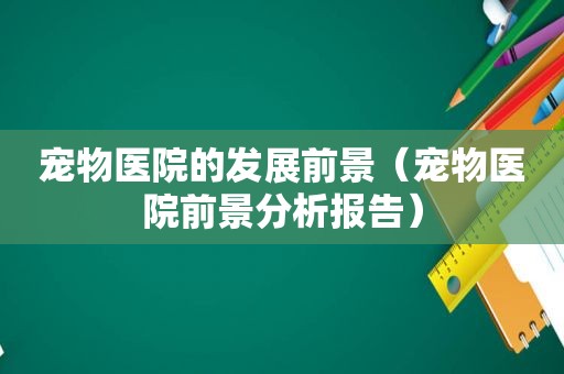 宠物医院的发展前景（宠物医院前景分析报告）