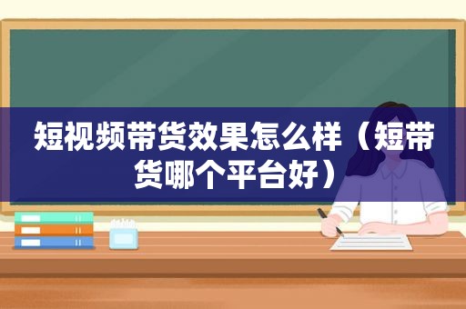 短视频带货效果怎么样（短带货哪个平台好）