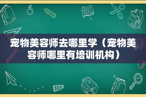 宠物美容师去哪里学（宠物美容师哪里有培训机构）