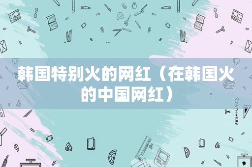 韩国特别火的网红（在韩国火的中国网红）