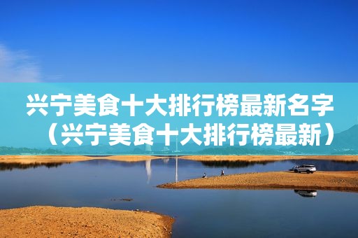 兴宁美食十大排行榜最新名字（兴宁美食十大排行榜最新）
