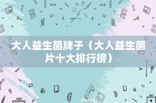 大人益生菌牌子（大人益生菌片十大排行榜）
