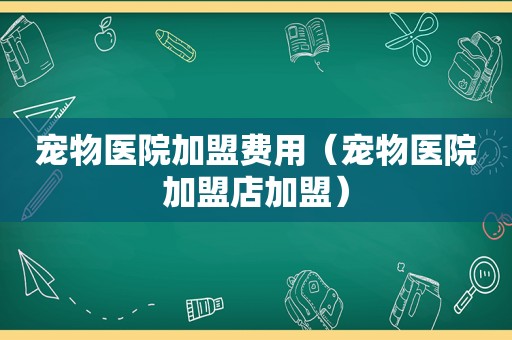 宠物医院加盟费用（宠物医院加盟店加盟）