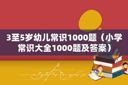 3至5岁幼儿常识1000题（小学常识大全1000题及答案）